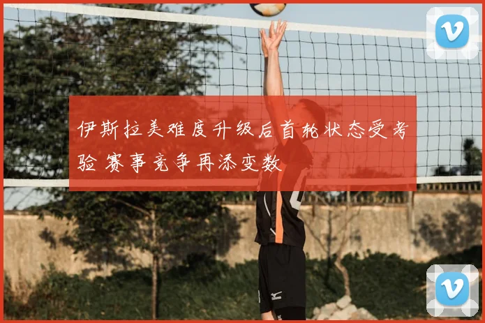 伊斯拉美难度升级后首轮状态受考验 赛事竞争再添变数