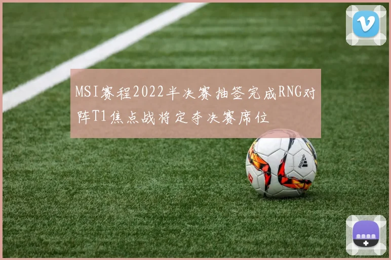 MSI赛程2022半决赛抽签完成RNG对阵T1焦点战将定夺决赛席位
