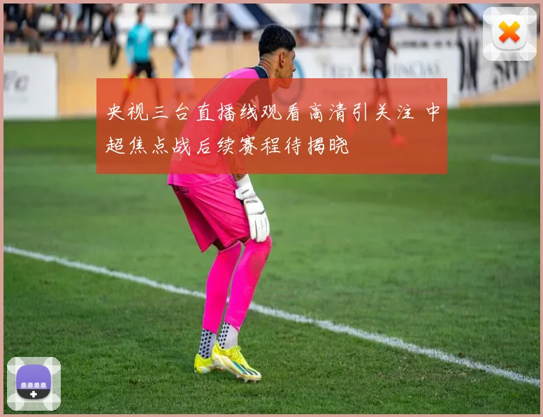 央视三台直播线观看高清引关注 中超焦点战后续赛程待揭晓