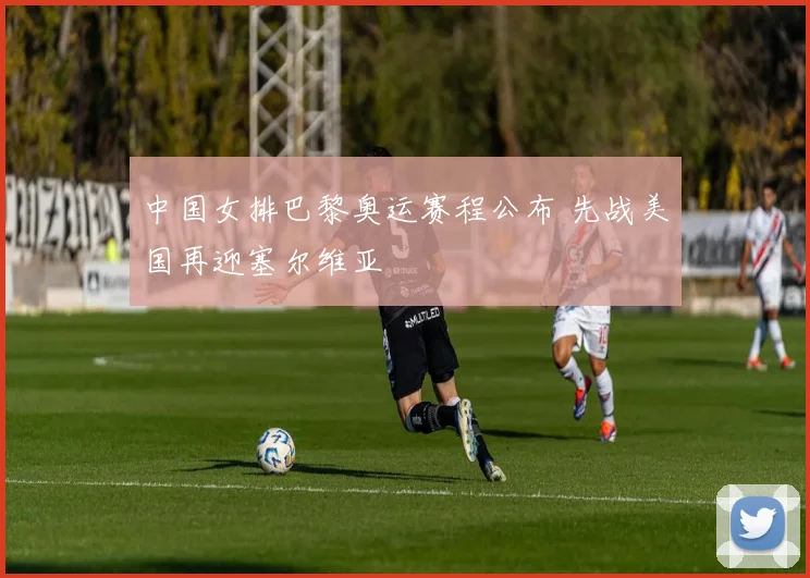 中国女排巴黎奥运赛程公布 先战美国再迎塞尔维亚