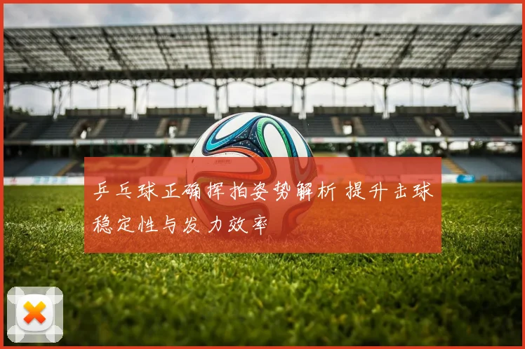 乒乓球正确挥拍姿势解析 提升击球稳定性与发力效率