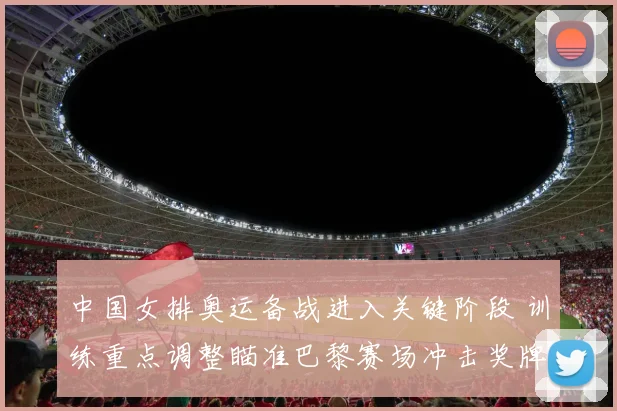 中国女排奥运备战进入关键阶段 训练重点调整瞄准巴黎赛场冲击奖牌